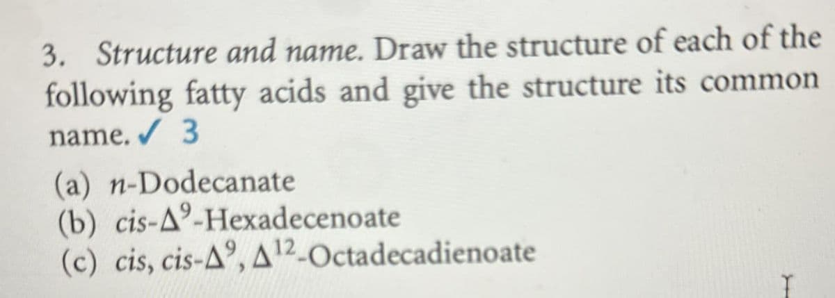 3. Structure and name. Draw the structure of each of the
following fatty acids and give the structure its common
name. 3
(a) n-Dodecanate
(b) cis-A-Hexadecenoate
(c) cis, cis-A, A12-Octadecadienoate