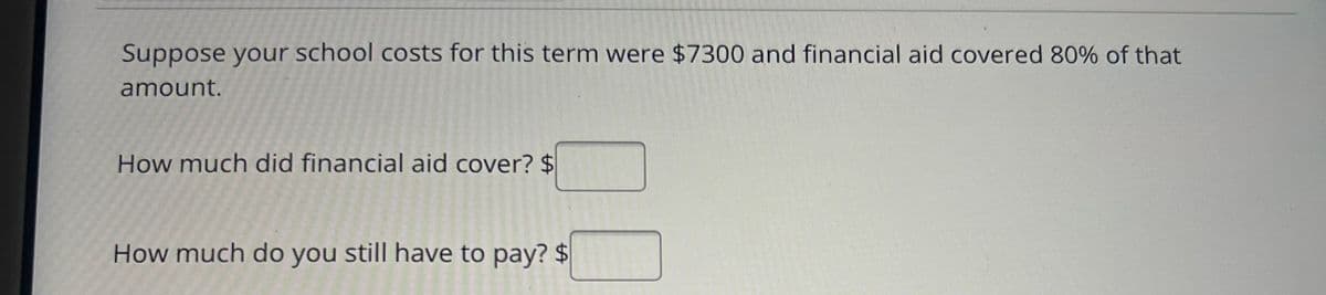 Suppose your school costs for this term were $7300 and financial aid covered 80% of that
amount.
How much did financial aid cover? $
How much do you still have to pay? $