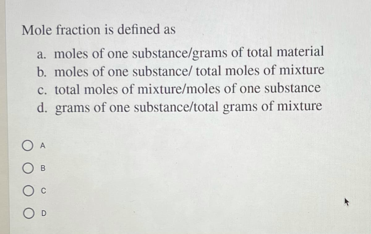 Mole fraction is defined as
a. moles of one substance/grams of total material
b. moles of one substance/ total moles of mixture
c. total moles of mixture/moles of one substance
d. grams of one substance/total grams of mixture
A
