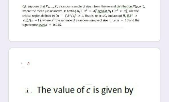 Q2: suppose that X, ..,X, a random sample of size n from the normal distribution N(4, a"),
where the mean u is unknown. In testing H, : o? = af against H, : o? > o3, use the
critical region defined by (n – 1)S /03 2 c. That is, reject H, and accept H, if s 2
co3/(n – 1), where s the variance of a random sample of size n. Let n = 13 and the
significance level a = 0.025.
i. The value of c is given by
