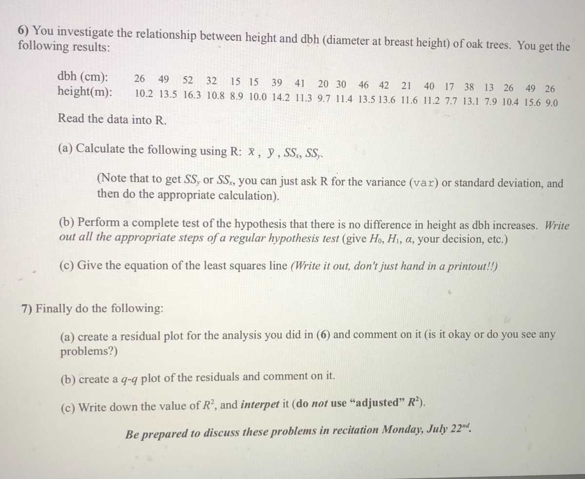 6) You investigate the relationship between height and dbh (diameter at breast height) of oak trees. You get the
following results:
dbh (cm):
height(m):
26
49
52
32
15 15
39
41
20 30 46 42
10.2 13.5 16.3 10.8 8.9 10.0 14.2 11.3 9.7 11.4 13.5 13.6 11.6 11.2 7.7 13.1 7.9 10.4 15.6 9.0
21 40 17 38 13 26 49 26
Read the data into R.
(a) Calculate the following using R: X, y, SS, S.
(Note that to get SS, or SS, you can just ask R for the variance (var) or standard deviation, and
then do the appropriate calculation).
(b) Perform a complete test of the hypothesis that there is
out all the appropriate steps of a regular hypothesis test (give Ho, H1, a, your decision, etc.)
difference in height as dbh increases. Write
(c) Give the equation of the least squares line (Write it out, don't just hand in a printout!!)
7) Finally do the following:
(a) create a residual plot for the analysis you did in (6) and comment on it (is it okay or do you see any
problems?)
(b) create a q-q plot of the residuals and comment on it.
(c) Write down the value of R², and interpet it (do not use "adjusted" R').
Be prepared to discuss these problems in recitation Monday, July 22nd.
