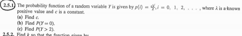 2.5.1 The probability function of a random variable Y is given by p(i) == 0, 1, 2,
positive value and c is a constant.
(a) Find c.
(b) Find P(Y=0).
(c) Find P(Y> 2).
2.5.2. Find k so that the function given by
where is a known