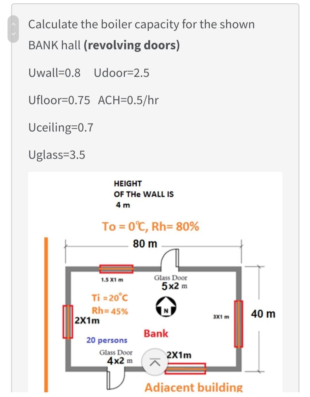 Calculate the boiler capacity for the shown
BANK hall (revolving doors)
Uwall=0.8 Udoor=2.5
Ufloor=0.75 ACH=0.5/hr
Uceiling=0.7
Uglass=3.5
HEIGHT
OF THe WALL IS
4 m
To = 0°C, Rh= 80%
80 m
Glass Door
5x2 m
1.5 X1 m
Ti = 20°c
Rh=45%
2X1m
3X1 m
40 m
Bank
20 persons
Glass Door
4x2 m
2X1m
Adjacent building
