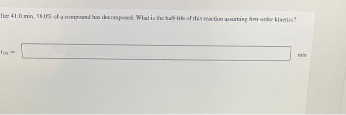 fter 41.0 min, 18.0% of a compound has decomposed. What is the half-life of this reaction assuming first-order kinetics?
11/2=
min