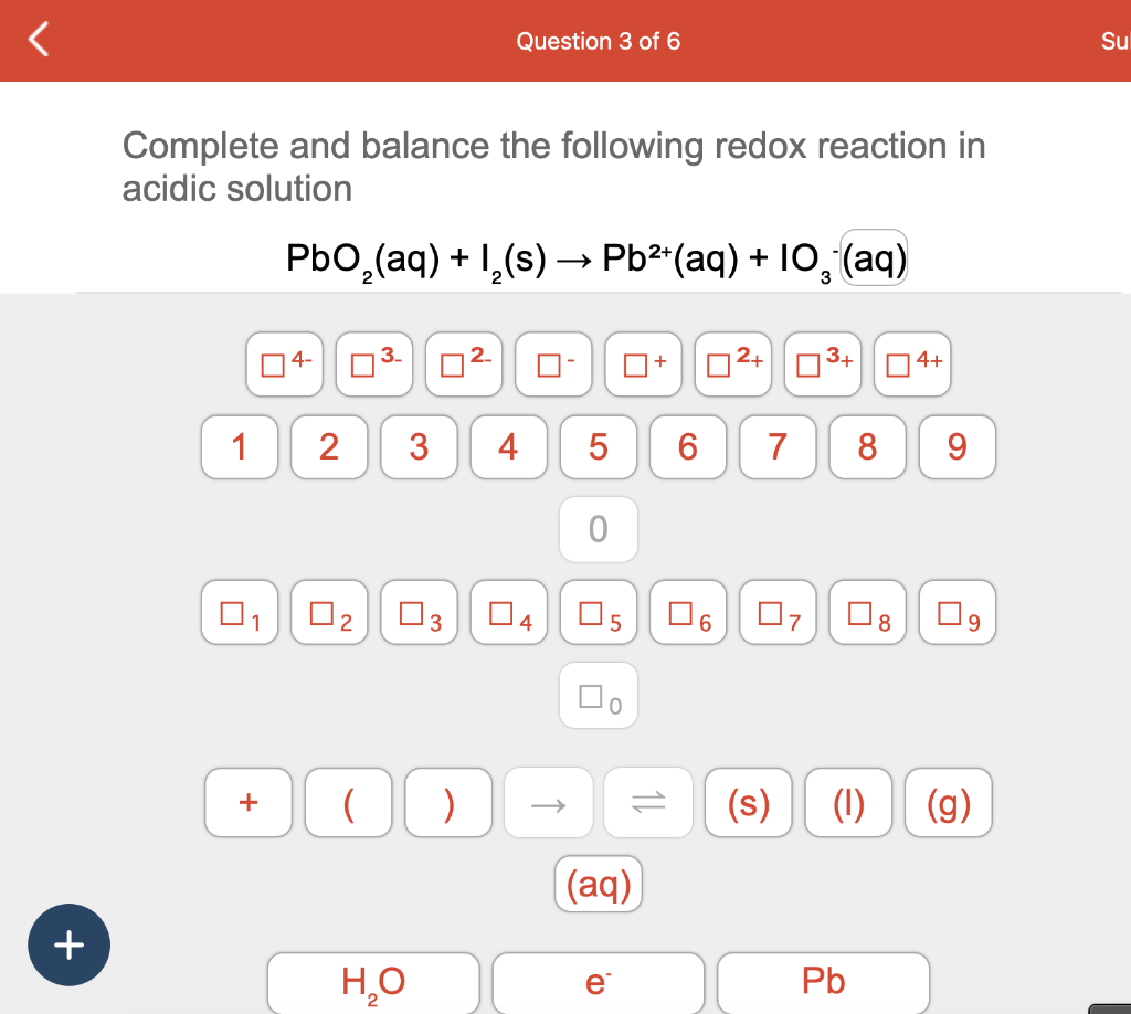 +
Complete and balance the following redox reaction in
acidic solution
1
0₁
2+
PbO₂(aq) + 1₂(s) → Pb²+ (aq) + 10, (aq)
3
4-
2
0₂
3
□3
Question 3 of 6
+ ( )
H₂O
4
04
→
5 6
0
☐+
口。
(aq)
e
11
6
2+
7
07
Pb
4+
8 9
8
(s) (1) (g)
Su