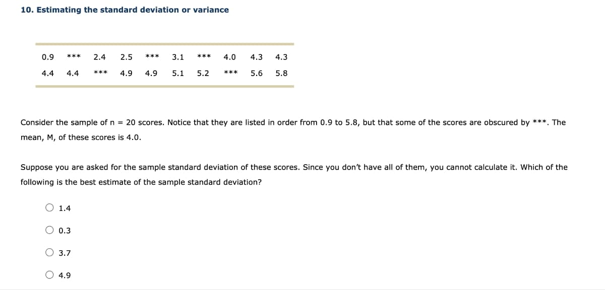 10. Estimating the standard deviation or variance
0.9
4.4
***
4.4
1.4
0.3
2.4 2.5
4.9
3.7
***
O 4.9
***
3.1
4.0 4.3
4.9 5.1 5.2 *** 5.6 5.8
Consider the sample of n = 20 scores. Notice that they are listed in order from 0.9 to 5.8, but that some of the scores are obscured by ***. The
mean, M, of these scores is 4.0.
***
Suppose you are asked for the sample standard deviation of these scores. Since you don't have all of them, you cannot calculate it. Which of the
following is the best estimate of the sample standard deviation?
4.3