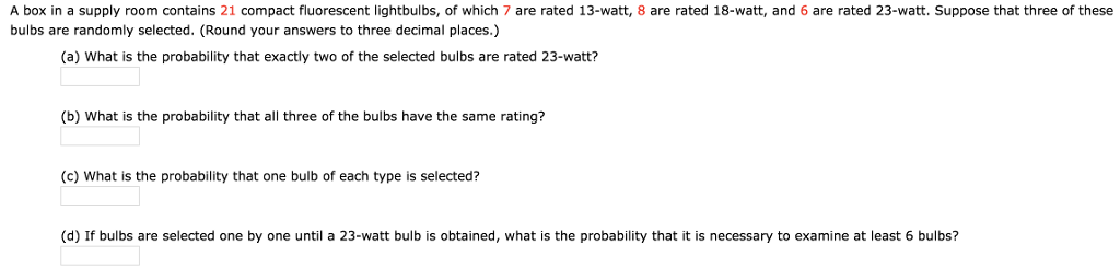 A box in a supply room contains 21 compact fluorescent lightbulbs, of which 7 are rated 13-watt, 8 are rated 18-watt, and 6 are rated 23-watt. Suppose that three of these
bulbs are randomly selected. (Round your answers to three decimal places.)
(a) What is the probability that exactly two of the selected bulbs are rated 23-watt?
(b) What is the probability that all three of the bulbs have the same rating?
(c) What is the probability that one bulb of each type is selected?
(d) If bulbs are selected one by one until a 23-watt bulb is obtained, what is the probability that it is necessary to examine at least 6 bulbs?