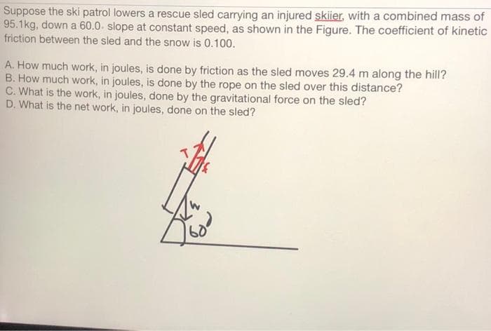 Suppose the ski patrol lowers a rescue sled carrying an injured skiier, with a combined mass of
95.1kg, down a 60.0 slope at constant speed, as shown in the Figure. The coefficient of kinetic
friction between the sled and the snow is 0.100.
A. How much work, in joules, is done by friction as the sled moves 29.4 m along the hill?
B. How much work, in joules, is done by the rope on the sled over this distance?
C. What is the work, in joules, done by the gravitational force on the sled?
D. What is the net work, in joules, done on the sled?