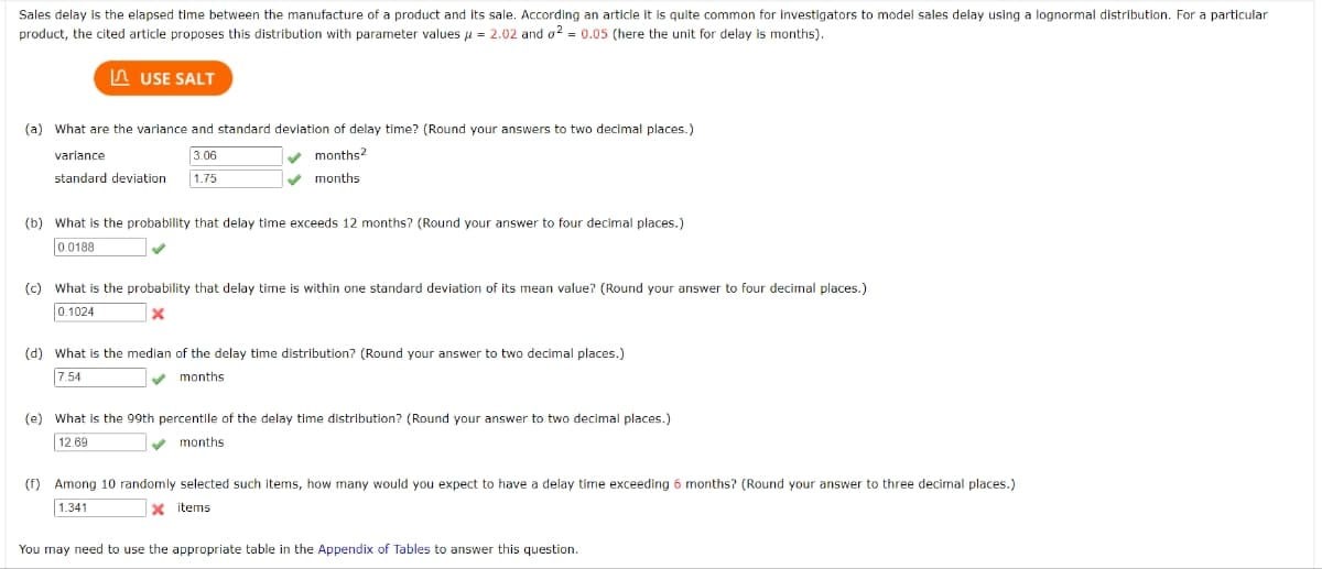 Sales delay is the elapsed time between the manufacture of a product and its sale. According an article it is quite common for investigators to model sales delay using a lognormal distribution. For a particular
product, the cited article proposes this distribution with parameter values μ = 2.02 and o2 = 0.05 (here the unit for delay is months).
USE SALT
(a) What are the variance and standard deviation of delay time? (Round your answers to two decimal places.)
months2
variance
3.06
standard deviation 1.75
✔ months
(b) What is the probability that delay time exceeds 12 months? (Round your answer to four decimal places.)
0.0188
(c) What is the probability that delay time is within one standard deviation of its mean value? (Round your answer to four decimal places.)
0.1024
x
(d) What is the median of the delay time distribution? (Round your answer to two decimal places.)
7.54
months
(e) What is the 99th percentile of the delay time distribution? (Round your answer to two decimal places.)
12.69
months.
(f) Among 10 randomly selected such items, how many would you expect to have a delay time exceeding 6 months? (Round your answer to three decimal places.)
1.341
x items
You may need to use the appropriate table in the Appendix of Tables to answer this question.