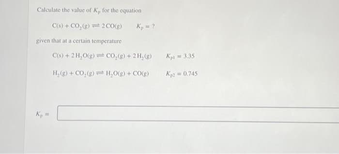 Calculate the value of K, for the equation
C(s) + CO₂(g)
given that at a certain temperature
Kp =
2 CO(g) K₂ = ?
C(s) + 2 H₂O(g) CO₂(g) + 2 H₂(g)
H₂(g) + CO₂(g) = H₂O(g) + CO(g)
Kpl = 3.35
Kp2 = 0.745