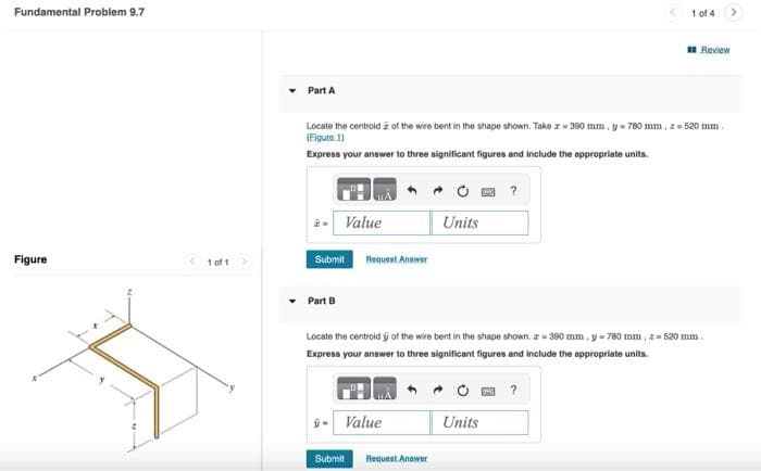 Fundamental Problem 9.7
Figure
<1 of 1
Part A
Locate the centroid of the wire bent in the shape shown. Take z=390 mm. y = 780 mm, z=520 mm.
(Figure 1)
Express your answer to three significant figures and include the appropriate units.
Value
Submit Request Answer
Part B
ÿ- Value
Submit
Units
Request Answer
Locate the centroid of the wire bent in the shape shown. = 390 mm, y = 780 mm, z = 520 mm.
Express your answer to three significant figures and include the appropriate units.
1 of 4
?
Units
Review