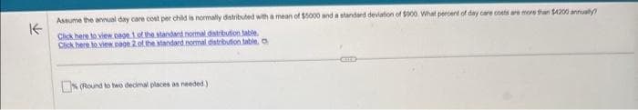 K
Assume the annual day care cost per child is normally distributed with a mean of $5000 and a standard deviation of $900. What percent of day care costs are more than $4200 annually
Click here to view page 1 of the standard normal distribution table.
Click here to view page 2 of the standard normal distribution table. O
% (Round to two decimal places as needed.)
CHE