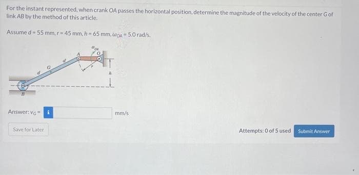 For the instant represented, when crank OA passes the horizontal position, determine the magnitude of the velocity of the center Gof
link AB by the method of this article.
Assumed - 55 mm, r = 45 mm, h= 65 mm, wOA - 5.0 rad/s.
Answer: VG = i
Save for Later
O
mm/s
Attempts: 0 of 5 used. Submit Answer