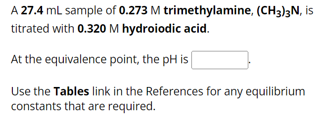 A 27.4 mL sample of 0.273 M trimethylamine, (CH3)3N, is
titrated with 0.320 M hydroiodic acid.
At the equivalence point, the pH is
Use the Tables link in the References for any equilibrium
constants that are required.