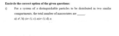 Encircle the correct option of the given questions:
i)
For a system of n distinguishable particles to be distrbuted in two similar
compartments, the total mumber of macrostates are
a) a. b) (n+1), e) n(a+1n d) a.
