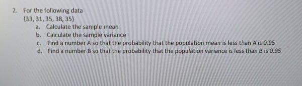 2. For the following data
(33, 31, 35, 38, 35)
a. Calculate the sample mean
b. Calculate the sample variance
C. Find a number A so that the probability that the population mean is less than A is 0.95
d. Find a number 8 so that the probability that the population variance is less than B is 0.95
