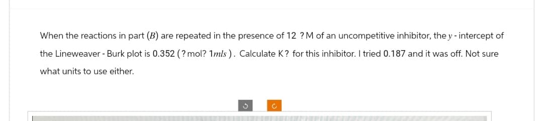 When the reactions in part (B) are repeated in the presence of 12 ?M of an uncompetitive inhibitor, the y - intercept of
the Lineweaver - Burk plot is 0.352 (?mol? 1mls). Calculate K? for this inhibitor. I tried 0.187 and it was off. Not sure
what units to use either.