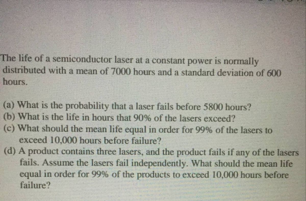 The life of a semiconductor laser at a constant power is normally
distributed with a mean of 7000 hours and a standard deviation of 600
hours.
(a) What is the probability that a laser fails before 5800 hours?
(b) What is the life in hours that 90% of the lasers exceed?
(c) What should the mean life equal in order for 99% of the lasers to
exceed 10,000 hours before failure?
(d) A product contains three lasers, and the product fails if any of the lasers
fails. Assume the lasers fail independently. What should the mean life
equal in order for 99% of the products to exceed 10,000 hours before
failure?
