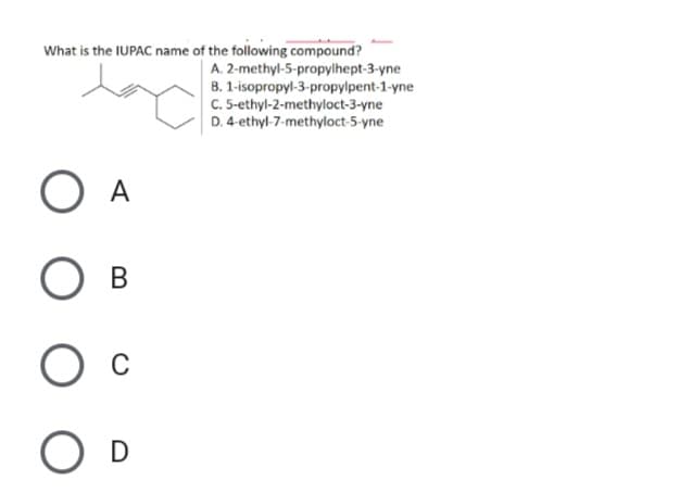 What is the IUPAC name of the following compound?
A. 2-methyl-5-propylhept-3-yne
B. 1-isopropyl-3-propylpent-1-yne
C. 5-ethyl-2-methyloct-3-yne
D. 4-ethyl-7-methyloct-5-yne
В
