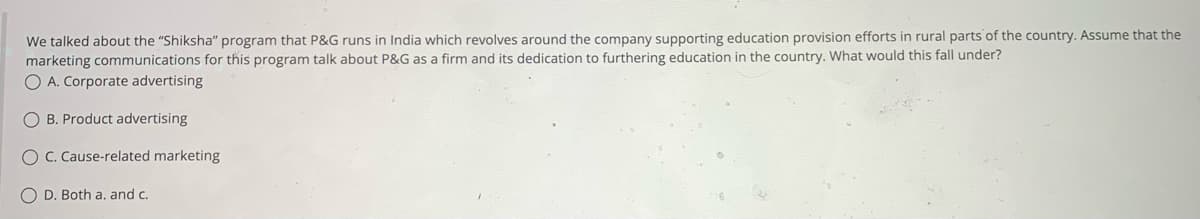 We talked about the "Shiksha" program that P&G runs in India which revolves around the company supporting education provision efforts in rural parts of the country. Assume that the
marketing communications for this program talk about P&G as a firm and its dedication to furthering education in the country. What would this fall under?
O A. Corporate advertising
OB. Product advertising
O C. Cause-related marketing
OD. Both a. and c.