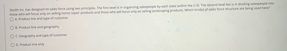 Zenith Inc. has designed its sales force using two principles. The first level is in organizing salespeople by each state (within the U.S). The second level lies is in dividing salespeople into
those who will focus only on selling home repair products and those who will focus only on selling landscaping products. Which kind(s) of sales force structure are being used here?
OA. Product line and type of customer
O B. Product line and geography
O C. Geography and type of customer
O D. Product line only