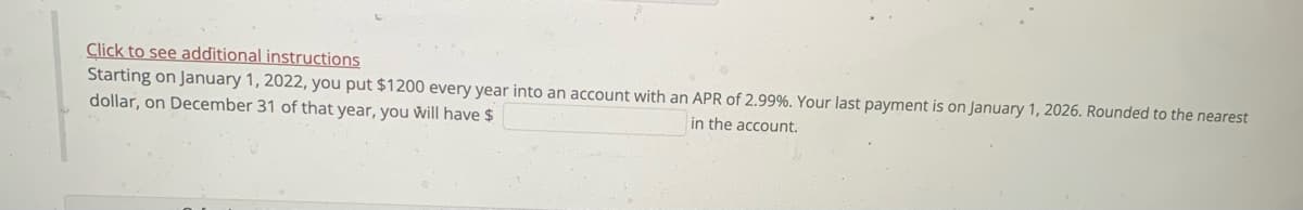 Click to see additional instructions
Starting on January 1, 2022, you put $1200 every year into an account with an APR of 2.99%. Your last payment is on January 1, 2026. Rounded to the nearest
dollar, on December 31 of that year, you will have $
in the account.
