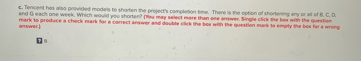 c. Tencent has also provided models to shorten the project's completion time. There is the option of shortening any or all of B, C, D,
and G each one week. Which would you shorten? (You may select more than one answer. Single click the box with the question
mark to produce a check mark for a correct answer and double click the box with the question mark to empty the box for a wrong
answer.)
B
