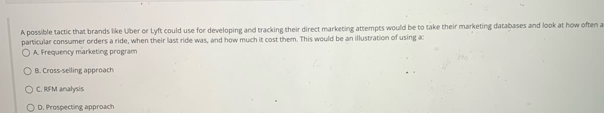 A possible tactic that brands like Uber or Lyft could use for developing and tracking their direct marketing attempts would be to take their marketing databases and look at how often a
particular consumer orders a ride, when their last ride was, and how much it cost them. This would be an illustration of using a:
O A. Frequency marketing program
OB. Cross-selling approach
O C. RFM analysis
O D. Prospecting approach