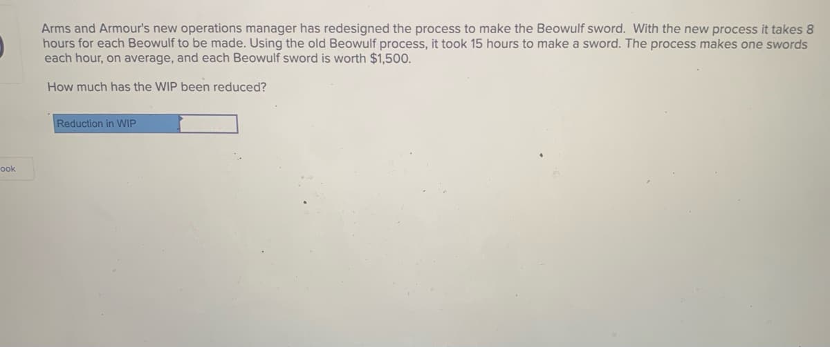 Arms and Armour's new operations manager has redesigned the process to make the Beowulf sword. With the new process it takes 8
hours for each Beowulf to be made. Using the old Beowulf process, it took 15 hours to make a sword. The process makes one swords
each hour, on average, and each Beowulf sword is worth $1,500.
How much has the WIP been reduced?
Reduction in WIP
ook
