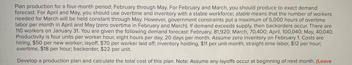 Plan production for a four-month period: February through May. For February and March, you should produce to exact demand
forecast. For April and May, you should use overtime and inventory with a stable workforce; stable means that the number of workers
needed for March will be held constant through May. However, government constraints put a maximum of 5,000 hours of overtime
labor per month in April and May (zero overtime in February and March). If demand exceeds supply, then backorders occur. There are
110 workers on January 31. You are given the following demand forecast: February, 81,920; March, 70,400; April, 100,040; May, 40,040.
Productivity is four units per worker hour, eight hours per day, 20 days per month. Assume zero inventory on February 1. Costs are
hiring, $50 per new worker; layoff, $70 per worker laid off; inventory holding, $11 per unit-month; straight-time labor, $12 per hour;
overtime, $18 per hour; backorder, $22 per unit.
Develop a production plan and calculate the total cost of this plan. Note: Assume any layoffs occur at beginning of next month. (Leave
