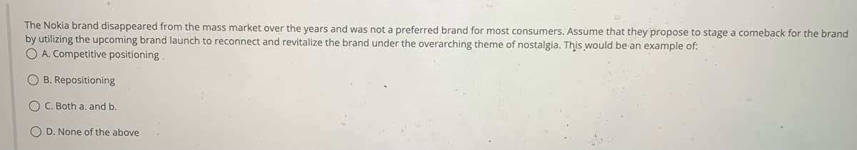 The Nokia brand disappeared from the mass market over the years and was not a preferred brand for most consumers. Assume that they propose to stage a comeback for the brand
by utilizing the upcoming brand launch to reconnect and revitalize the brand under the overarching theme of nostalgia. This would be an example of:
O A. Competitive positioning.
OB. Repositioning
OC. Both a. and b.
OD. None of the above