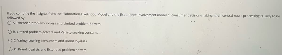 If you combine the insights from the Elaboration Likelihood Model and the Experience-Involvement model of consumer decision-making, then central route processing is likely to be
followed by:
OA. Extended problem-solvers and Limited problem-Solvers
O B. Limited problem-solvers and Variety-seeking consumers
O C. Variety-seeking consumers and Brand loyalists
O D. Brand loyalists and Extended problem-solvers