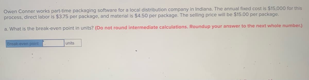 Owen Conner works part-time packaging software for a local distribution company in Indiana. The annual fixed cost is $15,000 for this
process, direct labor is $3.75 per package, and material is $4.50 per package. The selling price will be $15.00 per package.
a. What is the break-even point in units? (Do not round intermediate calculations. Roundup your answer to the next whole number.)
Break-even point
units
