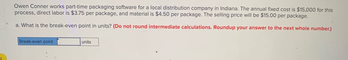 Owen Conner works part-time packaging software for a local distribution company in Indiana. The annual fixed cost is $15,000 for this
process, direct labor is $3.75 per package, and material is $4.50 per package. The selling price will be $15.00 per package.
a. What is the break-even point in units? (Do not round intermediate calculations. Roundup your answer to the next whole number.)
Break-even point
units
