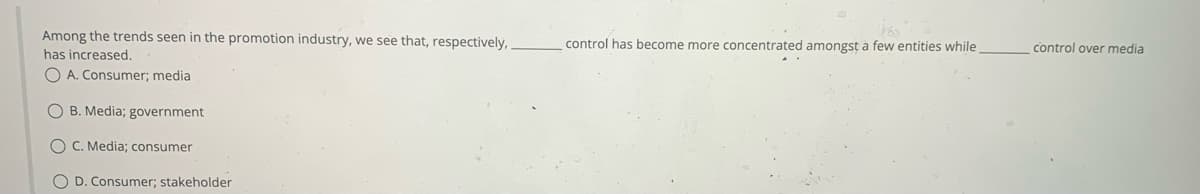 Among the trends seen in the promotion industry, we see that, respectively,.
has increased.
OA. Consumer; media
OB. Media; government
OC. Media; consumer
O D. Consumer; stakeholder
control has become more concentrated amongst a few entities while
control over media