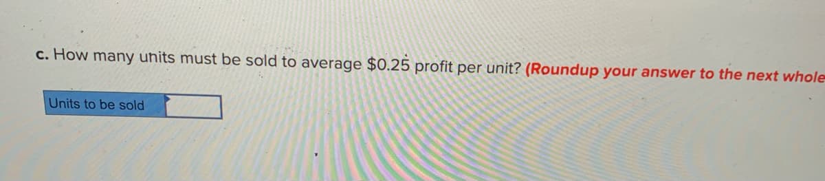 c. How many uhits must be sold to average $0.25 profit per unit? (Roundup your answer to the next whole
Units to be sold
