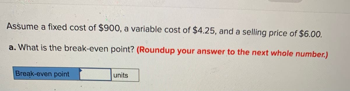 Assume a fixed cost of $900, a variable cost of $4.25, and a selling price of $6.00.
a. What is the break-even point? (Roundup your answer to the next whole number.)
Break-even point
units
