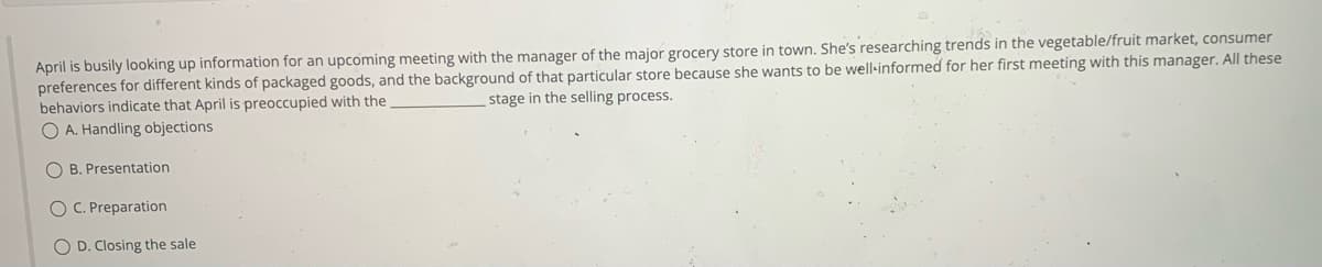 April is busily looking up information for an upcoming meeting with the manager of the major grocery store in town. She's researching trends in the vegetable/fruit market, consumer
preferences for different kinds of packaged goods, and the background of that particular store because she wants to be well-informed for her first meeting with this manager. All these
stage in the selling process.
behaviors indicate that April is preoccupied with the
OA. Handling objections
OB. Presentation
OC. Preparation
O D. Closing the sale