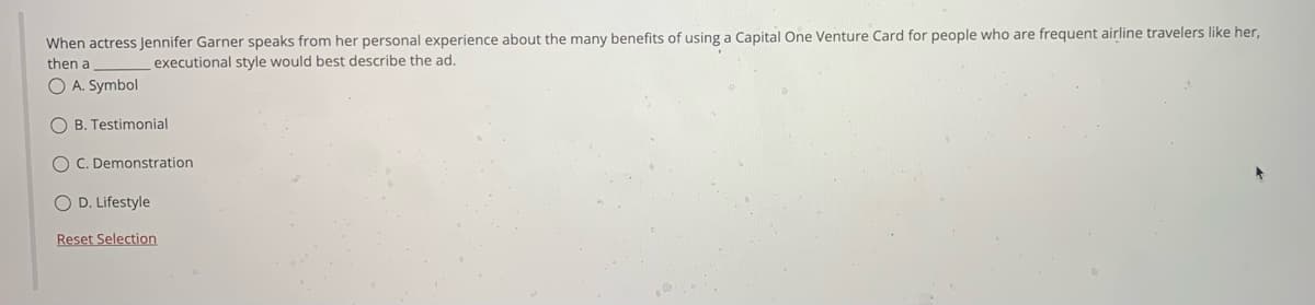 When actress Jennifer Garner speaks from her personal experience about the many benefits of using a Capital One Venture Card for people who are frequent airline travelers like her,
executional style would best describe the ad.
then a
O A. Symbol
OB. Testimonial
OC. Demonstration
O D. Lifestyle
Reset Selection