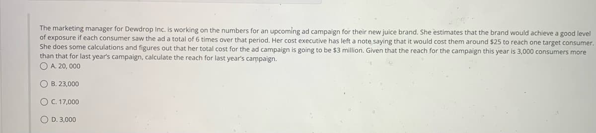 The marketing manager for Dewdrop Inc. is working on the numbers for an upcoming ad campaign for their new juice brand. She estimates that the brand would achieve a good level
of exposure if each consumer saw the ad a total of 6 times over that period. Her cost executive has left a note saying that it would cost them around $25 to reach one target consumer.
She does some calculations and figures out that her total cost for the ad campaign is going to be $3 million. Given that the reach for the campaign this year is 3,000 consumers more
than that for last year's campaign, calculate the reach for last year's campaign.
O A. 20, 000
OB. 23,000
O C. 17,000
O D. 3,000
