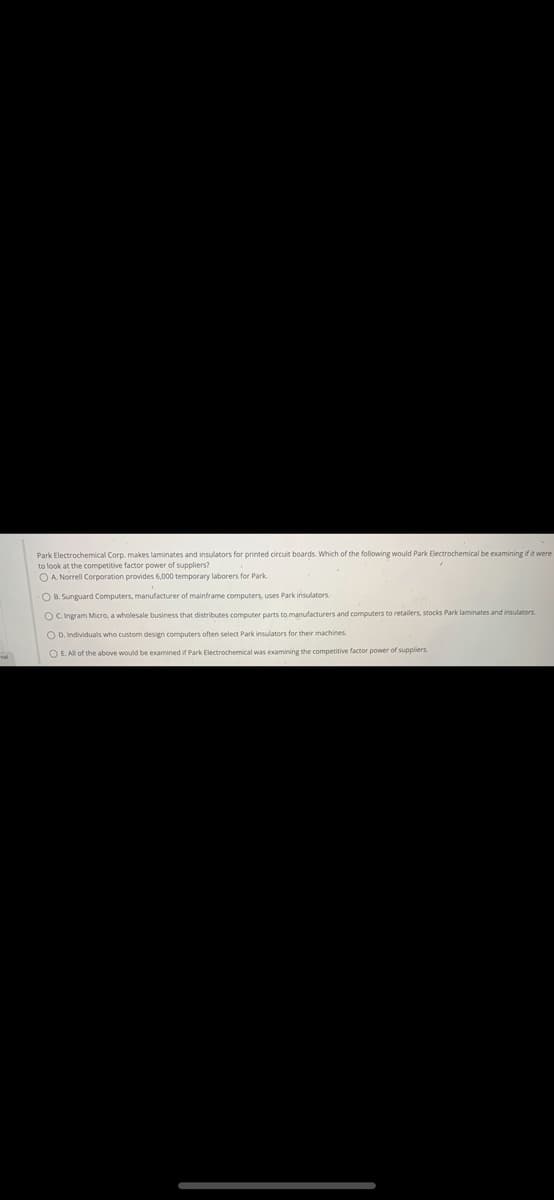 nal
Park Electrochemical Corp. makes laminates and insulators for printed circuit boards. Which of the following would Park Electrochemical be examining if it were
to look at the competitive factor power of suppliers?
OA. Norrell Corporation provides 6,000 temporary laborers for Park
OB. Sunguard Computers, manufacturer of mainframe computers, uses Park insulators.
OC. Ingram Micro, a wholesale business that distributes computer parts to manufacturers and computers to retailers, stocks Park laminates and insulators.
OD. Individuals who custom design computers often select Park insulators for their machines.
O E. All of the above would be examined if Park Electrochemical was examining the competitive factor power of suppliers.