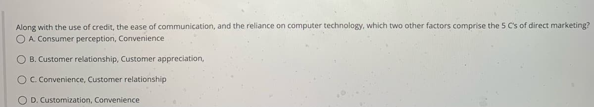 Along with the use of credit, the ease of communication, and the reliance on computer technology, which two other factors comprise the 5 C's of direct marketing?
O A. Consumer perception, Convenience
B. Customer relationship, Customer appreciation,
O C. Convenience, Customer relationship
O D. Customization, Convenience