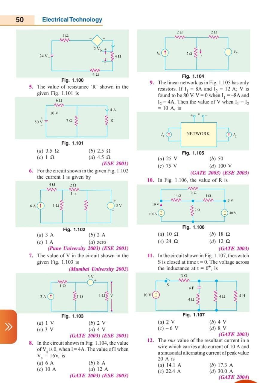 50
Electrical Technology
2 Vp.
Is (t
2 2
Vs
24 V=
>42
Fig. 1.104
Fig. 1.100
5. The value of resistance 'R' shown in the
given Fig. 1.101 is
9. The linear network as in Fig. 1.105 has only
resistors. If I, = 8A and I, = 12 A; V is
found to be 80 V. V= 0 when I, =-8A and
I = 4A. Then the value of V when I, = 12
= 10 A, is
62
4 A
10 V
V
50 V
78
R
NETWORK
Fig. 1.101
(b) 2.5 2
(d) 4.5 2
(ESE 2001)
(а) 3.5 Q
Fig. 1.105
(c) 1 Q
(a) 25 V
(b) 50
(c) 75 V
(d) 100 V
6. For the circuit shown in the given Fig. 1.102
(GATE 2003) (ESE 2003)
the current I is given by
10. In Fig. 1.106, the value of R is
ww
14 2
12
10 V
ww
6 A(1
12
3 V
22
100 V
40 V
Fig. 1.102
Fig. 1.106
(а) 3 А
(b) 2 A
(a) 10 2
(b) 18 2
(c) 24 2
(с) 1 А
(Pune University 2003) (ESE 2001)
7. The value of V in the circuit shown in the
given Fig. 1.103 is
(d) zero
(d) 12 2
(GATE 2003)
11. In the circuit shown in Fig. 1.107, the switch
S is closed at time t= 0. The voltage across
the inductance at t = 0", is
(Mumbai University 2003)
3 V
3Ω
12
4F =
3 A 1
103 v
10 V
ЗА
4 H
Fig. 1.103
Fig. 1.107
(a) 1 V
(c) 3 V
(b) 2 V
(d) 4 V
(GATE 2003) (ESE 2001)
(a) 2 V
(с) - 6 V
(b) 4 V
(d) 8 V
(GATE 2003)
12. The rms value of the resultant current in a
8. In the circuit shown in Fig. 1.104, the value
wire which carries a dc current of 10 A and
of V, is 0, when I=4A. The value of I when
V = 16V, is
a sinusoidal alternating current of peak value
20 A is
S
(a) 6 A
(c) 10 A
(b) 8 A
(d) 12 A
(GATE 2003) (ESE 2003)
(a) 14.1 A
(c) 22.4 A
(b) 17.3 A
(d) 30.0 A
(GATE 2004)
ww
