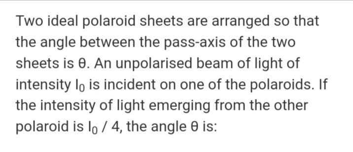 Two ideal polaroid sheets are arranged so that
the angle between the pass-axis of the two
sheets is 0. An unpolarised beam of light of
intensity lo is incident on one of the polaroids. If
the intensity of light emerging from the other
polaroid is lo / 4, the angle 0 is:
