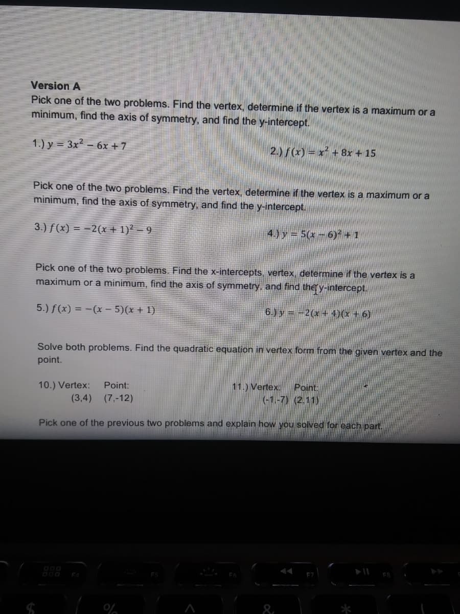 Version A
Pick one of the two problems. Find the vertex, determine if the vertex is a maximum or a
minimum, find the axis of symmetry, and find the y-intercept.
1.) y = 3x² - 6x + 7
2.)/(x) = x² +8x + 15
Pick one of the two problems. Find the vertex, determine if the vertex is a maximum or a
minimum, find the axis of symmetry, and find the y-intercept.
3.) f(x) = -2(x + 1)² – 9
4.) y = 5(x - 6)² + 1
Pick one of the two problems. Find the x-intercepts, vertex, determine if the vertex is a
maximum or a minimum, find the axis of symmetry, and find ther y-intercept.
5.) f(x) = -(x - 5)(x + 1)
6.) y = -2(x + 4)(x + 6)
Solve both problems. Find the quadratic equation in vertex form from the given vertex and the
point.
Point
(-1.-7) (2.11)
Point:
11.) Vertex:
10.) Vertex:
(3,4)
(7,-12)
Pick one of the previous two problems and explain how you solved for each part.
