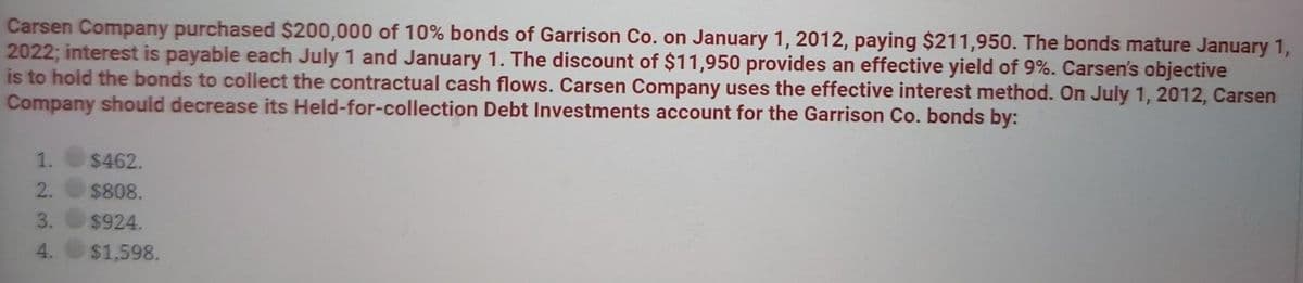 Carsen Company purchased $200,000 of 10% bonds of Garrison Co. on January 1, 2012, paying $211,950. The bonds mature January 1,
2022; interest is payable each July 1 and January 1. The discount of $11,950 provides an effective yield of 9%. Carsen's objective
is to hold the bonds to collect the contractual cash flows. Carsen Company uses the effective interest method. On July 1, 2012, Carsen
Company should decrease its Held-for-collection Debt Investments account for the Garrison Co. bonds by:
$462.
$808.
$924.
4.
$1,598.
123
