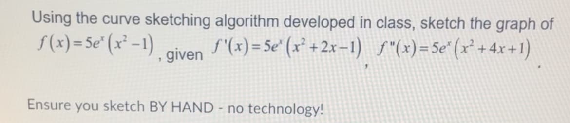 Using the curve sketching algorithm developed in class, sketch the graph of
f'(x)=5e' (x²+2x-1) f(x)=5e" (x²+4x+1)
f(x)=5e³ (x²-1)
given
Ensure you sketch BY HAND - no technology!