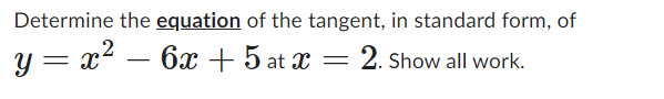 Determine the equation of the tangent, in standard form, of
y = x² - 6x +5 at x = 2. Show all work.