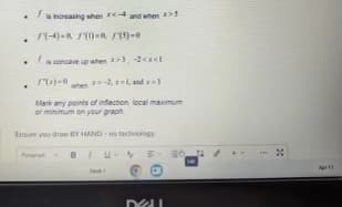 .
.
.
is increasing when <- and when >5
(-4)=(1)=15)-0
is concave up when >3, -2<<l
1*(2)-0
.
-2, and 3
Mark any points of infection, local maximum
or minimum on your graph
Ensure you draw BY HAND-notechnology
P
DI
ED
20
Apr11