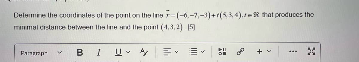 Determine the coordinates of the point on the line 7=(-6,-7,-3)+t(5,3,4), t = R that produces the
minimal distance between the line and the point (4,3,2). [5]
Paragraph
✓
B
I
U
✓
A
く
描く
00
+ v